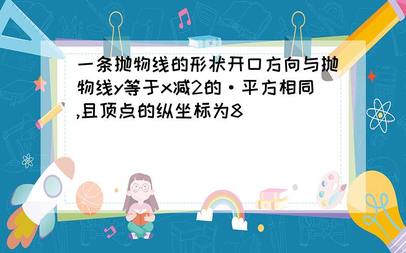 一条抛物线的形状开口方向与抛物线y等于x减2的·平方相同,且顶点的纵坐标为8