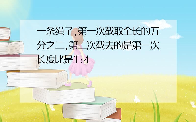 一条绳子,第一次截取全长的五分之二,第二次截去的是第一次长度比是1:4