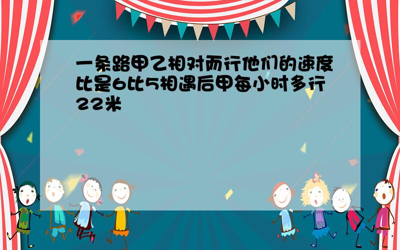 一条路甲乙相对而行他们的速度比是6比5相遇后甲每小时多行22米