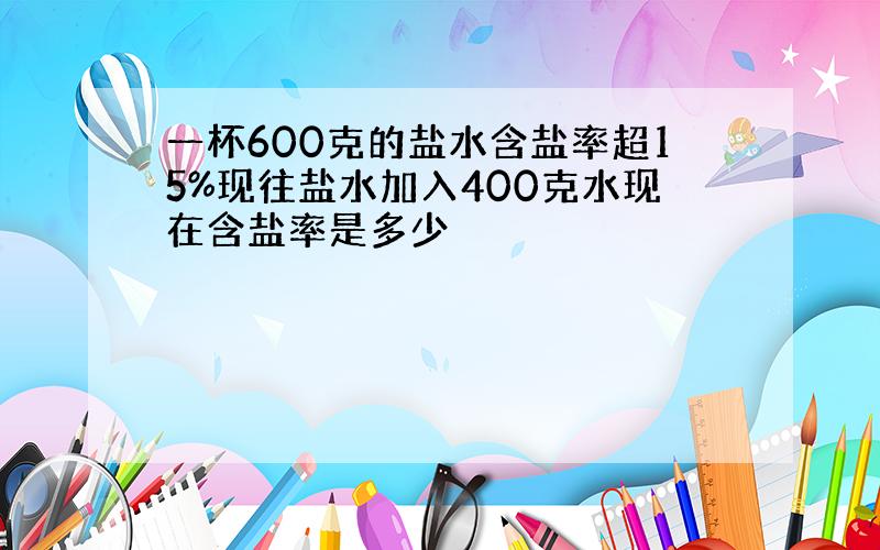 一杯600克的盐水含盐率超15%现往盐水加入400克水现在含盐率是多少