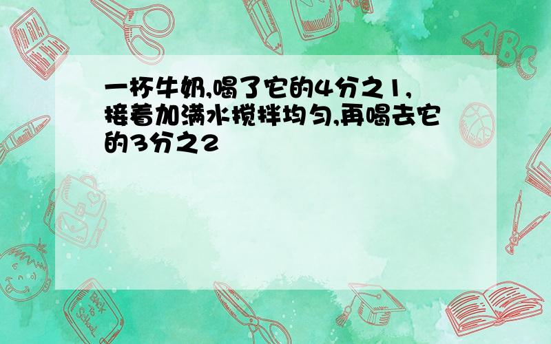 一杯牛奶,喝了它的4分之1,接着加满水搅拌均匀,再喝去它的3分之2