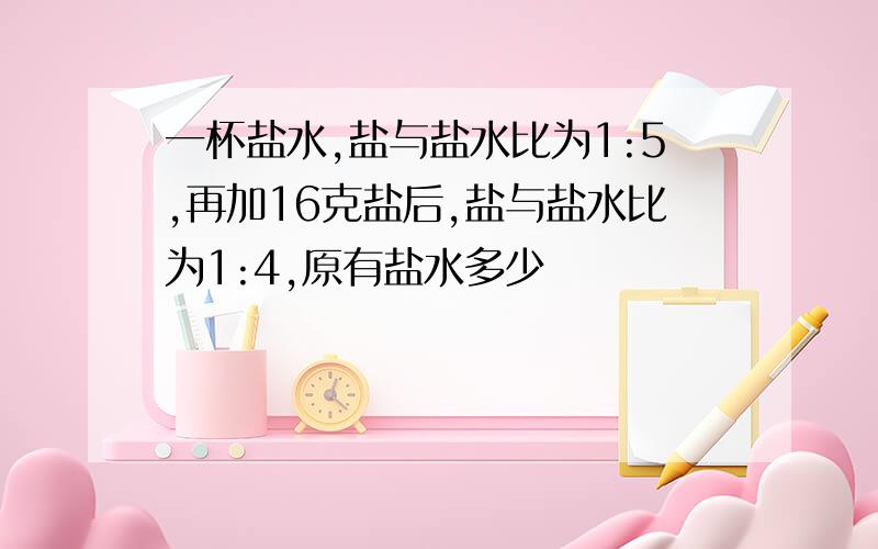 一杯盐水,盐与盐水比为1:5,再加16克盐后,盐与盐水比为1:4,原有盐水多少