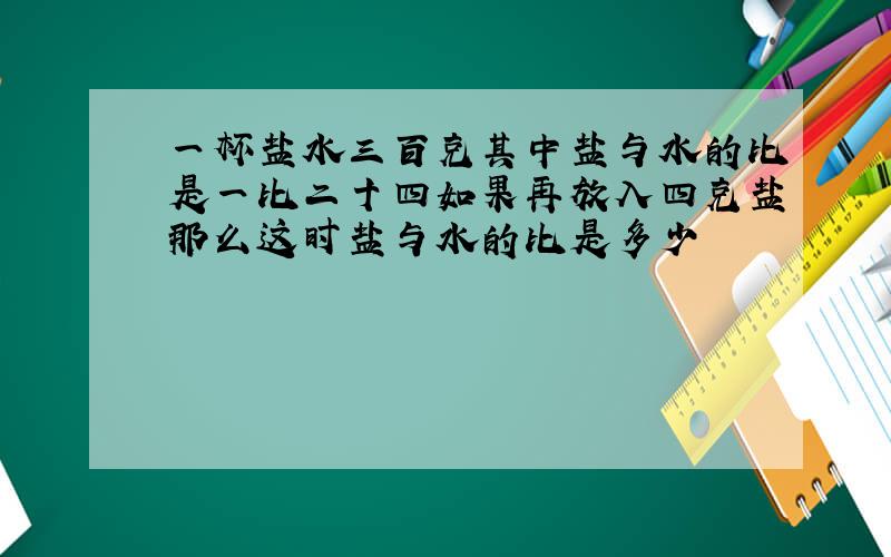 一杯盐水三百克其中盐与水的比是一比二十四如果再放入四克盐那么这时盐与水的比是多少