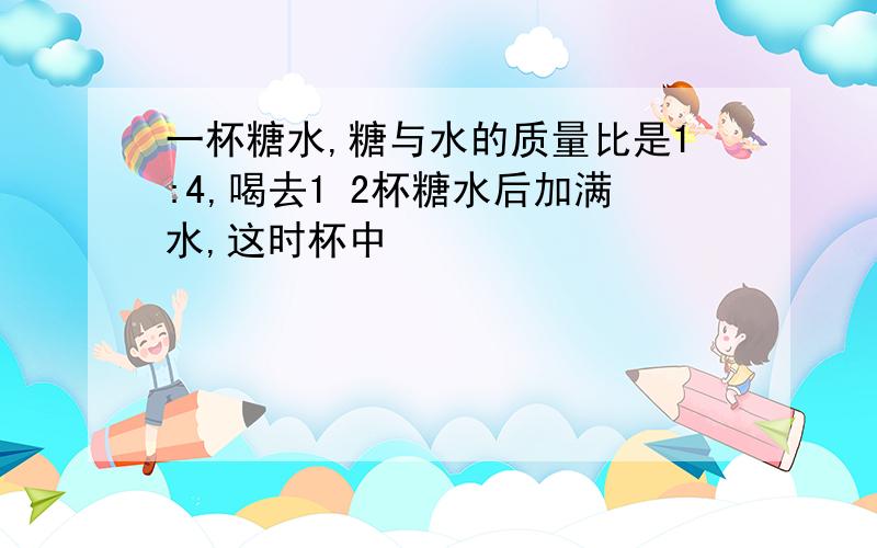 一杯糖水,糖与水的质量比是1:4,喝去1 2杯糖水后加满水,这时杯中