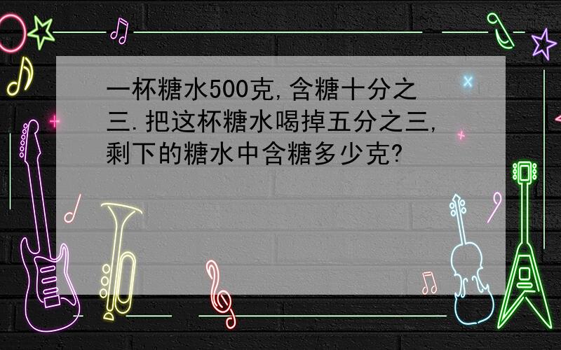 一杯糖水500克,含糖十分之三.把这杯糖水喝掉五分之三,剩下的糖水中含糖多少克?