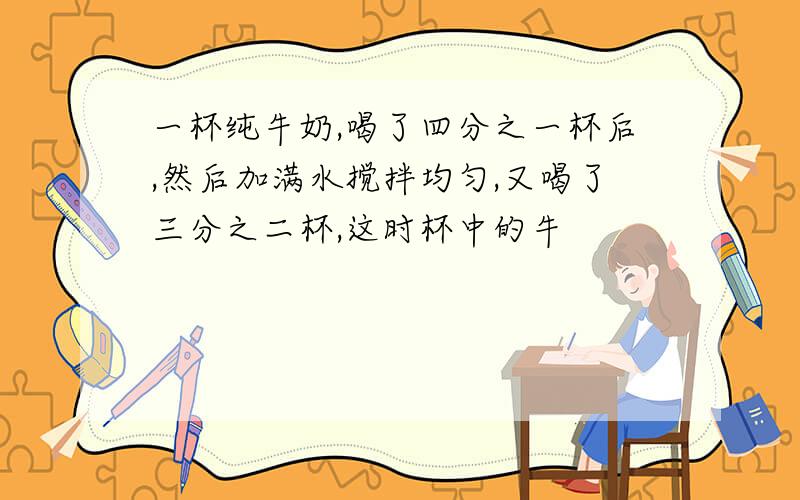 一杯纯牛奶,喝了四分之一杯后,然后加满水搅拌均匀,又喝了三分之二杯,这时杯中的牛