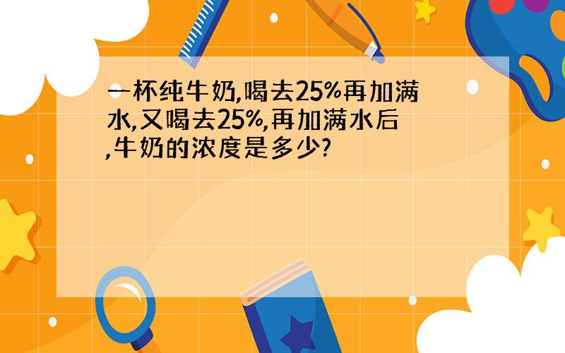 一杯纯牛奶,喝去25%再加满水,又喝去25%,再加满水后,牛奶的浓度是多少?