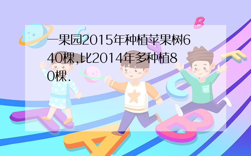 一果园2015年种植苹果树640棵,比2014年多种植80棵.