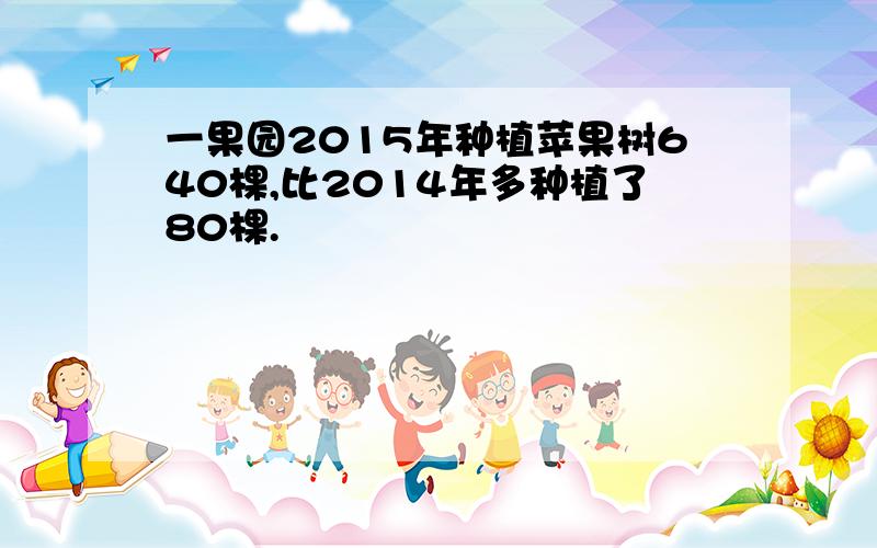 一果园2015年种植苹果树640棵,比2014年多种植了80棵.