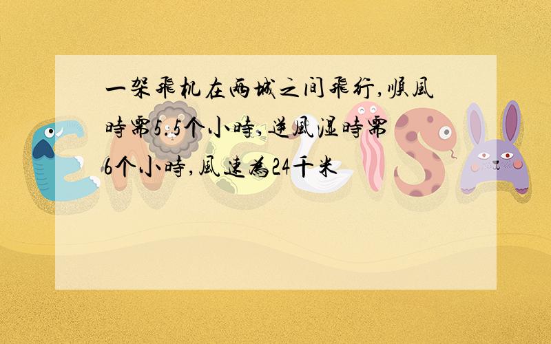 一架飞机在两城之间飞行,顺风时需5.5个小时,逆风湿时需6个小时,风速为24千米