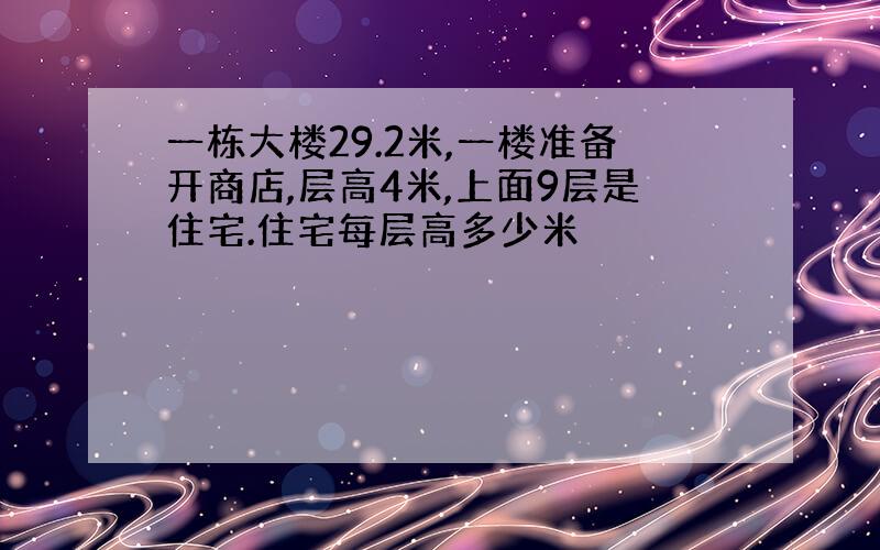 一栋大楼29.2米,一楼准备开商店,层高4米,上面9层是住宅.住宅每层高多少米