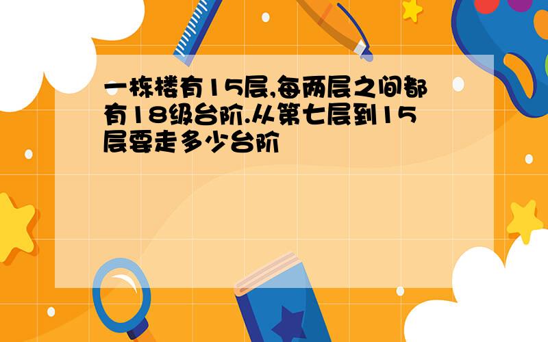 一栋楼有15层,每两层之间都有18级台阶.从第七层到15层要走多少台阶