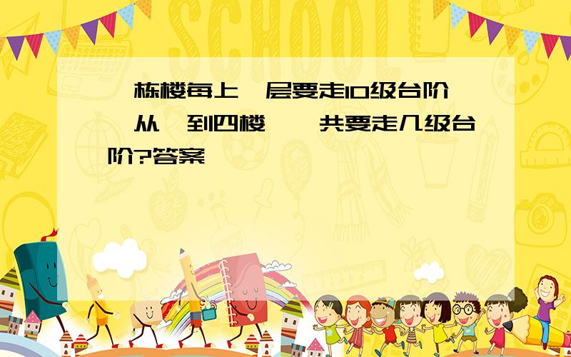 一栋楼每上一层要走10级台阶,从一到四楼,一共要走几级台阶?答案