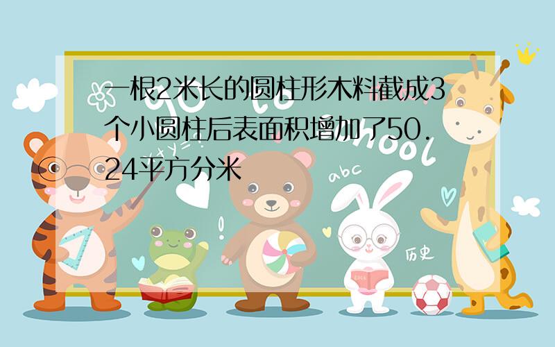 一根2米长的圆柱形木料截成3个小圆柱后表面积增加了50.24平方分米