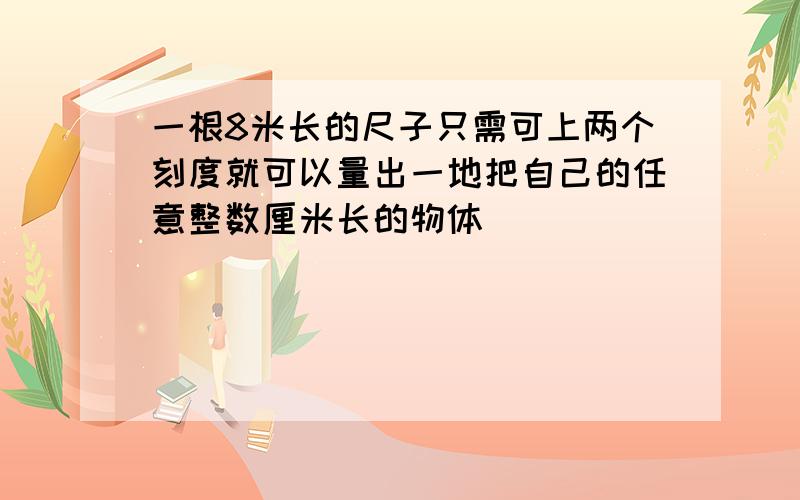 一根8米长的尺子只需可上两个刻度就可以量出一地把自己的任意整数厘米长的物体