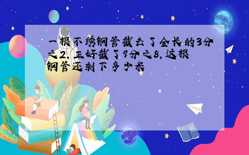 一根不绣钢管截去了全长的3分之2,正好截了9分之8,这根钢管还剩下多少米