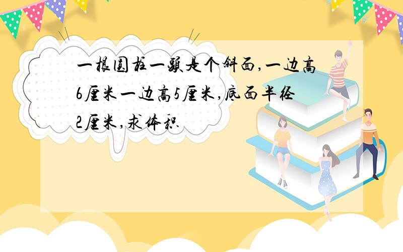 一根圆柱一头是个斜面,一边高6厘米一边高5厘米,底面半径2厘米,求体积