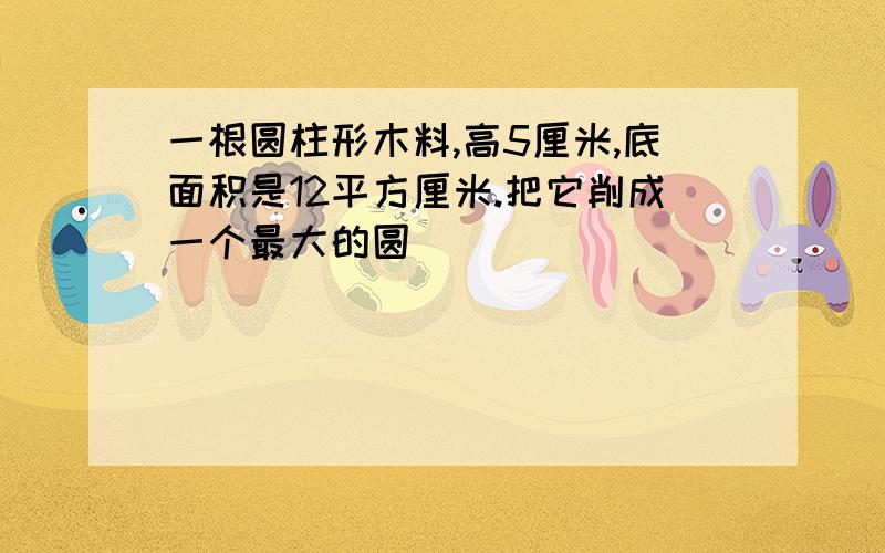 一根圆柱形木料,高5厘米,底面积是12平方厘米.把它削成一个最大的圆