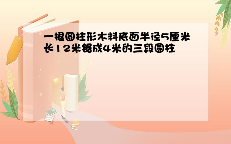 一根圆柱形木料底面半径5厘米长12米锯成4米的三段圆柱