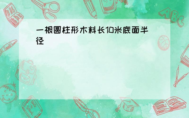 一根圆柱形木料长10米底面半径