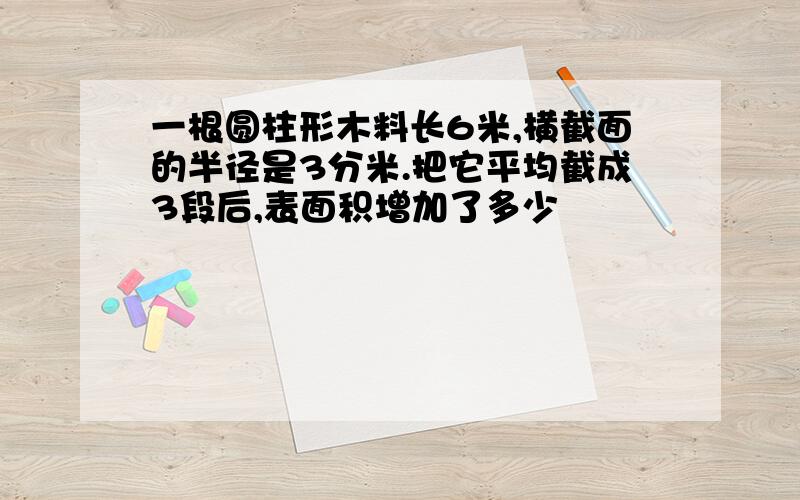 一根圆柱形木料长6米,横截面的半径是3分米.把它平均截成3段后,表面积增加了多少