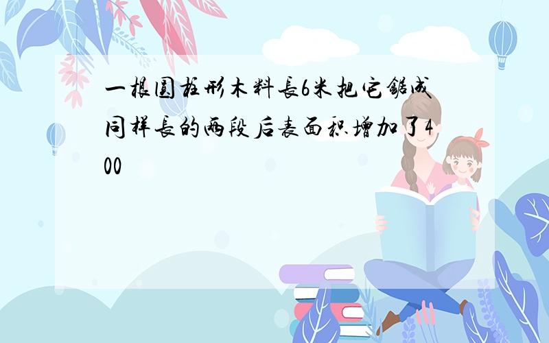 一根圆柱形木料长6米把它锯成同样长的两段后表面积增加了400