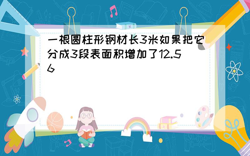 一根圆柱形钢材长3米如果把它分成3段表面积增加了12.56