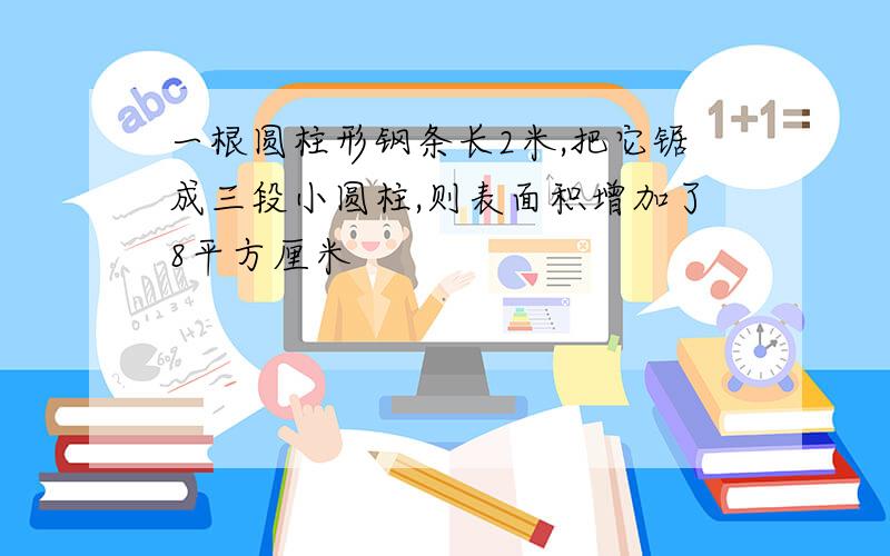 一根圆柱形钢条长2米,把它锯成三段小圆柱,则表面积增加了8平方厘米