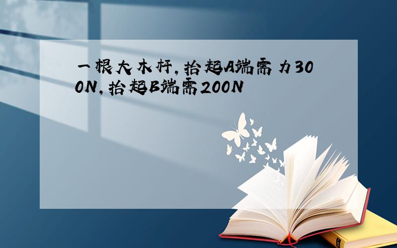 一根大木杆,抬起A端需力300N,抬起B端需200N