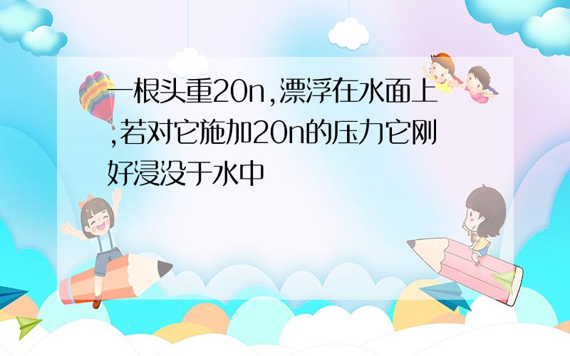 一根头重20n,漂浮在水面上,若对它施加20n的压力它刚好浸没于水中