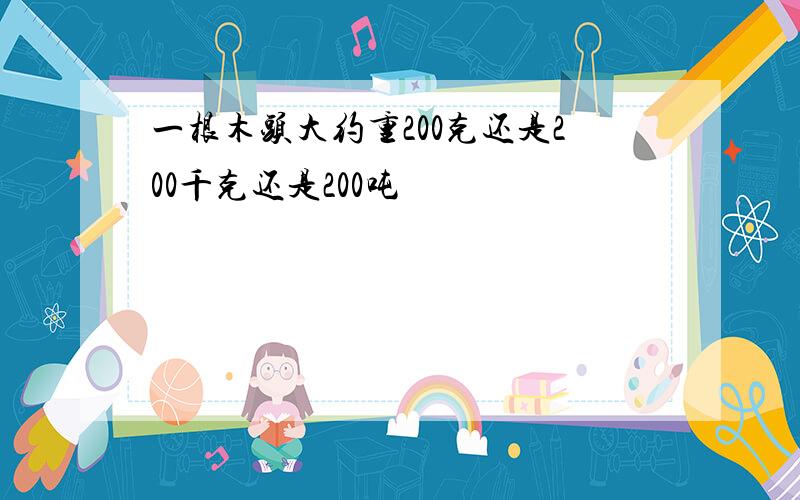 一根木头大约重200克还是200千克还是200吨