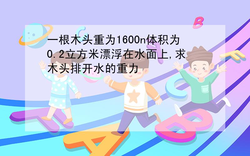 一根木头重为1600n体积为0.2立方米漂浮在水面上,求木头排开水的重力