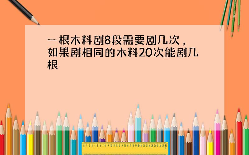 一根木料剧8段需要剧几次 ,如果剧相同的木料20次能剧几根