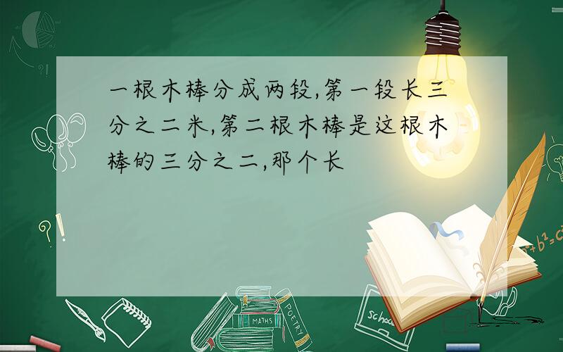 一根木棒分成两段,第一段长三分之二米,第二根木棒是这根木棒的三分之二,那个长