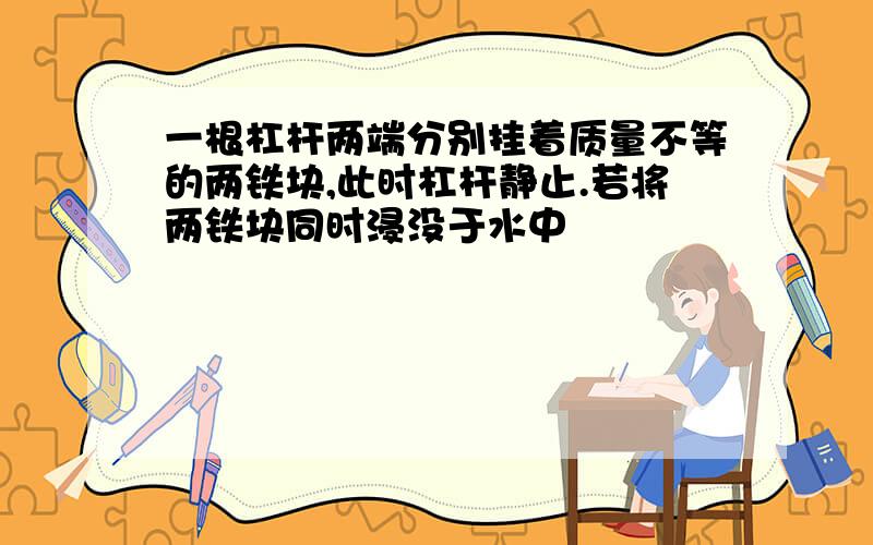 一根杠杆两端分别挂着质量不等的两铁块,此时杠杆静止.若将两铁块同时浸没于水中