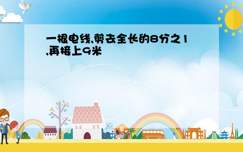 一根电线,剪去全长的8分之1,再接上9米