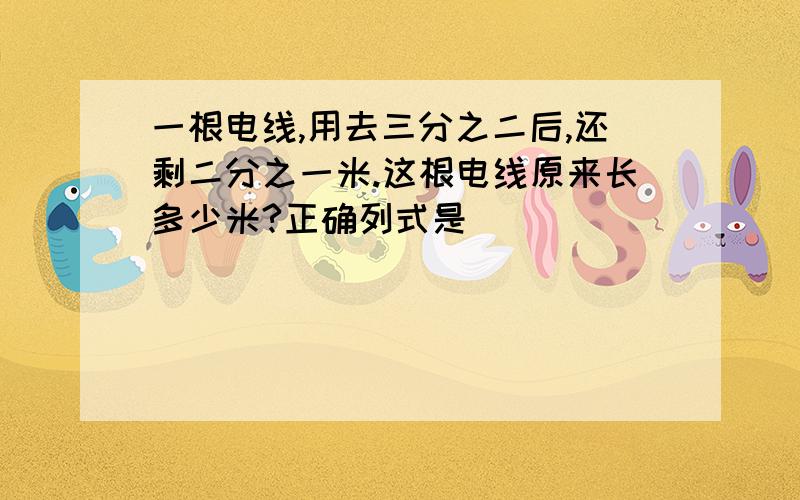 一根电线,用去三分之二后,还剩二分之一米.这根电线原来长多少米?正确列式是