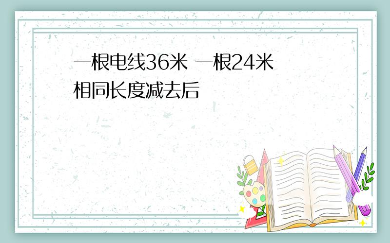 一根电线36米 一根24米 相同长度减去后