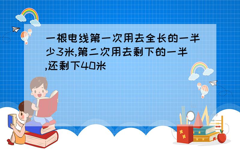 一根电线第一次用去全长的一半少3米,第二次用去剩下的一半,还剩下40米