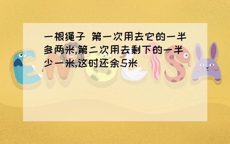 一根绳子 第一次用去它的一半多两米,第二次用去剩下的一半少一米,这时还余5米