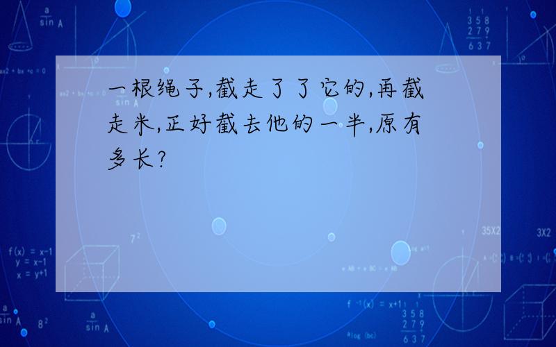 一根绳子,截走了了它的,再截走米,正好截去他的一半,原有多长?