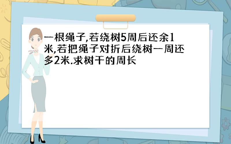 一根绳子,若绕树5周后还余1米,若把绳子对折后绕树一周还多2米.求树干的周长