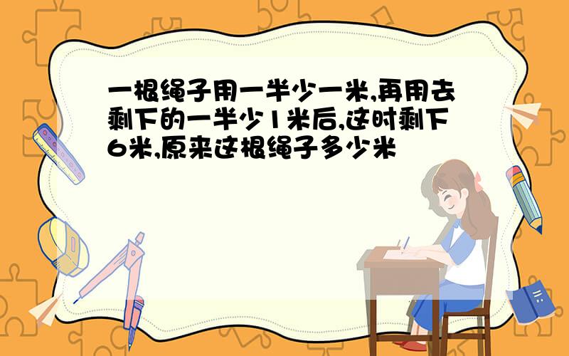 一根绳子用一半少一米,再用去剩下的一半少1米后,这时剩下6米,原来这根绳子多少米