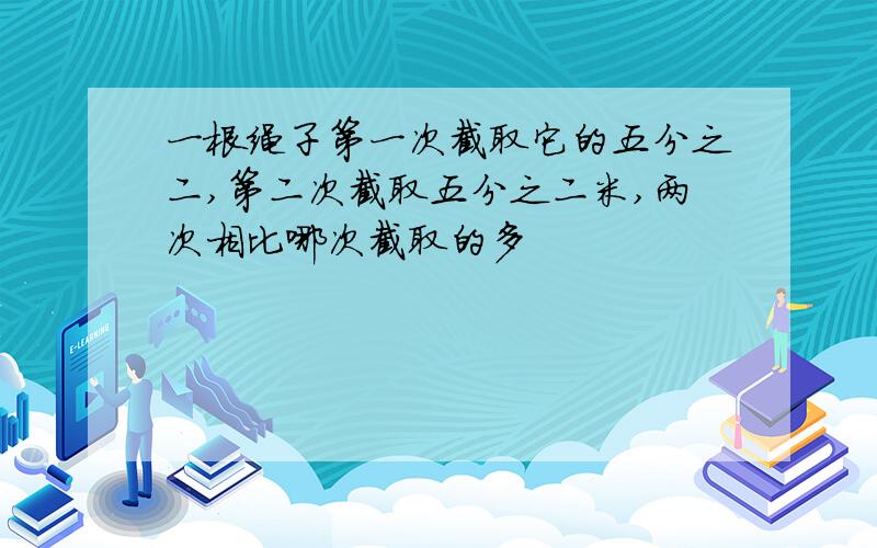 一根绳子第一次截取它的五分之二,第二次截取五分之二米,两次相比哪次截取的多