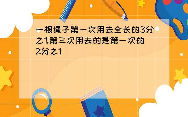 一根绳子第一次用去全长的3分之1,第三次用去的是第一次的2分之1