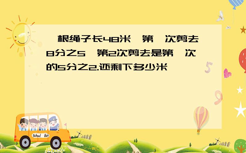 一根绳子长48米,第一次剪去8分之5,第2次剪去是第一次的5分之2.还剩下多少米