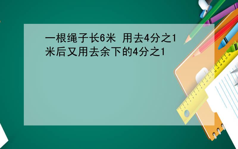 一根绳子长6米 用去4分之1米后又用去余下的4分之1