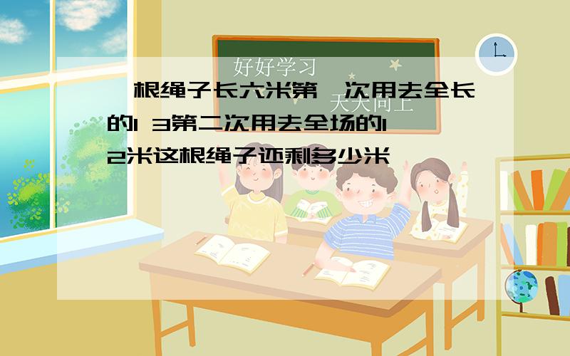 一根绳子长六米第一次用去全长的1 3第二次用去全场的1 2米这根绳子还剩多少米