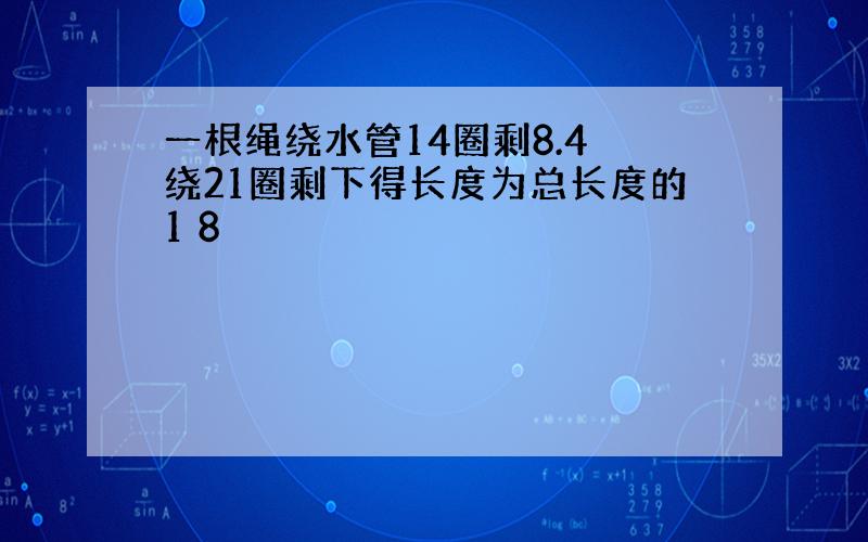 一根绳绕水管14圈剩8.4 绕21圈剩下得长度为总长度的1 8