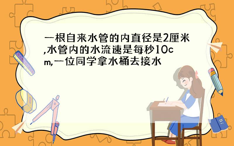 一根自来水管的内直径是2厘米,水管内的水流速是每秒10cm,一位同学拿水桶去接水